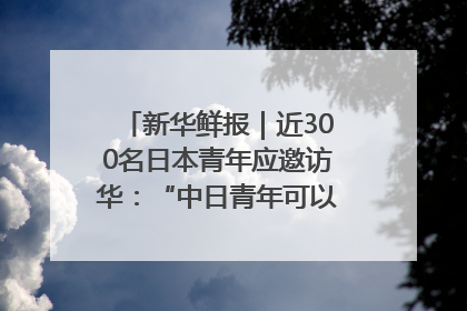 新华鲜报｜近300名日本青年应邀访华：“中日青年可以创造更好的未来”