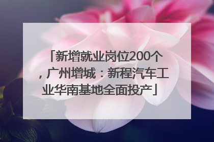 新增就业岗位200个，广州增城：新程汽车工业华南基地全面投产