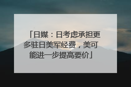 日媒：日考虑承担更多驻日美军经费，美可能进一步提高要价