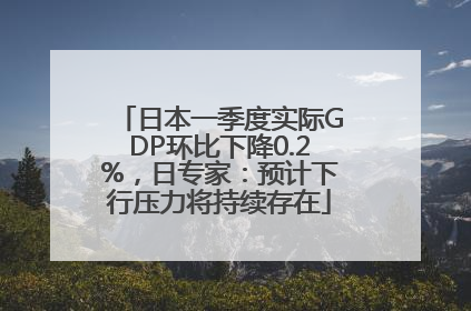 日本一季度实际GDP环比下降0.2%，日专家：预计下行压力将持续存在
