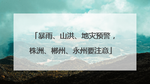 暴雨、山洪、地灾预警，株洲、郴州、永州要注意