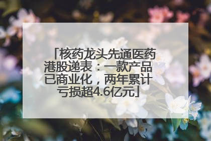 核药龙头先通医药港股递表：一款产品已商业化，两年累计亏损超4.6亿元