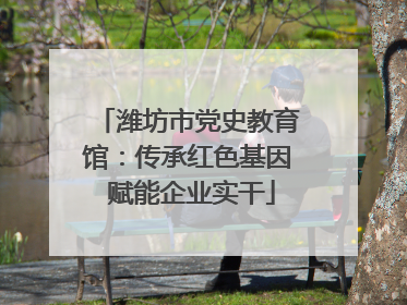 潍坊市党史教育馆：传承红色基因 赋能企业实干