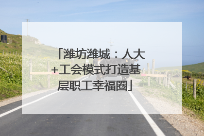 潍坊潍城：人大+工会模式打造基层职工幸福圈