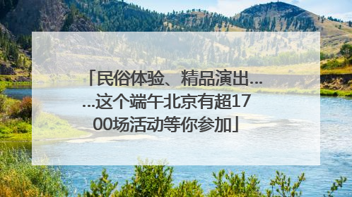 民俗体验、精品演出……这个端午北京有超1700场活动等你参加