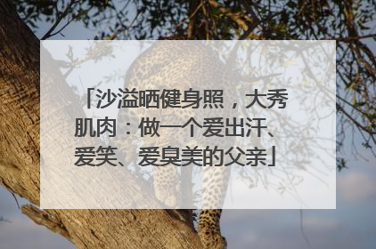 沙溢晒健身照，大秀肌肉：做一个爱出汗、爱笑、爱臭美的父亲