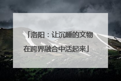 洛阳：让沉睡的文物在跨界融合中活起来