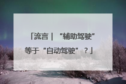 流言｜“辅助驾驶”等于“自动驾驶”？