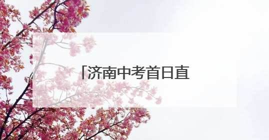 济南中考首日直击：考场外比考场内更“热闹”