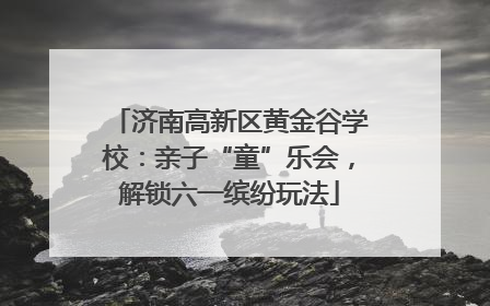 济南高新区黄金谷学校：亲子“童”乐会，解锁六一缤纷玩法