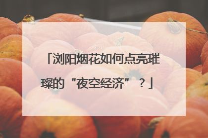 浏阳烟花如何点亮璀璨的“夜空经济”？