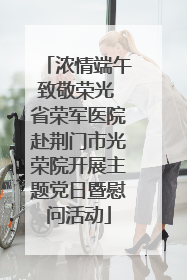 浓情端午致敬荣光 省荣军医院赴荆门市光荣院开展主题党日暨慰问活动