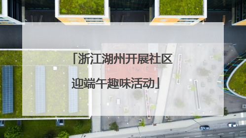 浙江湖州开展社区迎端午趣味活动