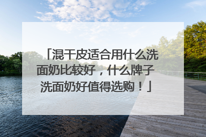 混干皮适合用什么洗面奶比较好，什么牌子洗面奶好值得选购！