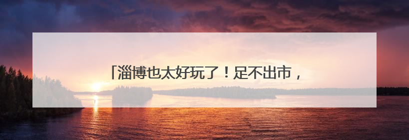 淄博也太好玩了！足不出市，乡村游让端午充满“淄”味