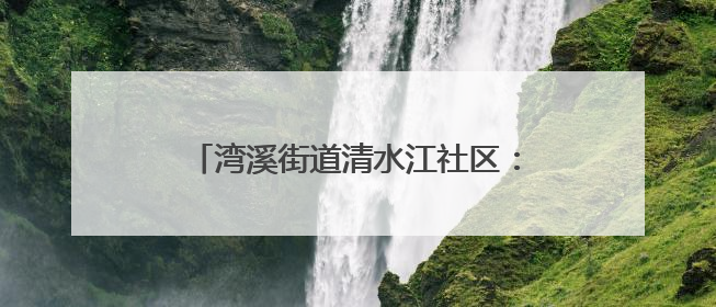 湾溪街道清水江社区：网格员化身“多面手”织密“民生幸福网”