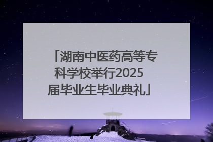 湖南中医药高等专科学校举行2025届毕业生毕业典礼