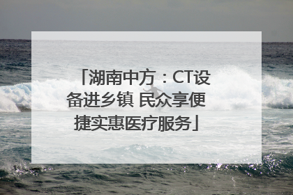 湖南中方：CT设备进乡镇 民众享便捷实惠医疗服务