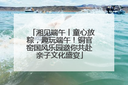 湘见端午丨童心放粽，趣玩端午！铜官窑国风乐园邀你共赴亲子文化盛宴