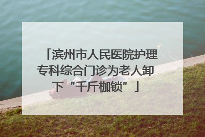 滨州市人民医院护理专科综合门诊为老人卸下“千斤枷锁”
