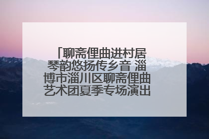 聊斋俚曲进村居 琴韵悠扬传乡音 淄博市淄川区聊斋俚曲艺术团夏季专场演出在杏园子村举行