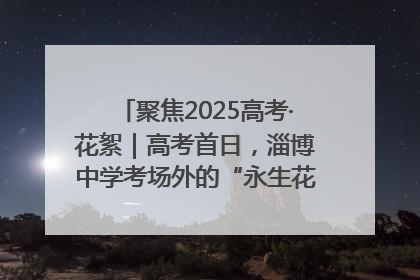 聚焦2025高考·花絮｜高考首日，淄博中学考场外的“永生花”传递温暖与祝福