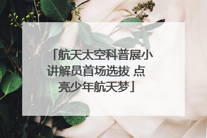 航天太空科普展小讲解员首场选拔 点亮少年航天梦