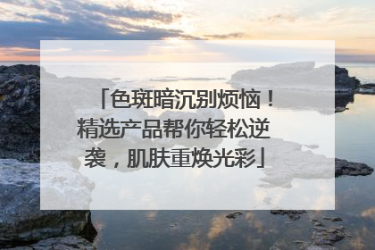 色斑暗沉别烦恼！精选产品帮你轻松逆袭，肌肤重焕光彩