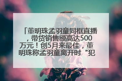 董明珠孟羽童同框直播，带货销售额高达500万元！创5月来最佳，董明珠称孟羽童离开时“犯了很大的错”