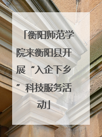 衡阳师范学院来衡阳县开展“入企下乡”科技服务活动