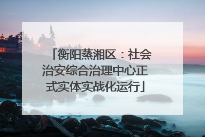 衡阳蒸湘区：社会治安综合治理中心正式实体实战化运行