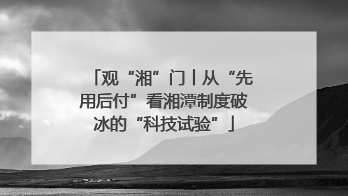 观“湘”门丨从“先用后付”看湘潭制度破冰的“科技试验”