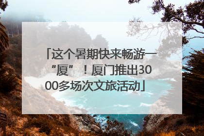 这个暑期快来畅游一“厦”！厦门推出3000多场次文旅活动