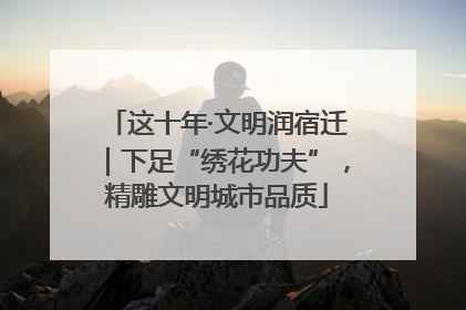 这十年·文明润宿迁｜下足“绣花功夫”，精雕文明城市品质