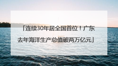 连续30年居全国首位！广东去年海洋生产总值破两万亿元