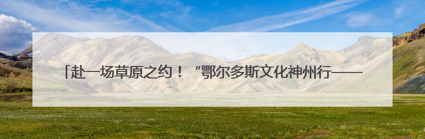 赴一场草原之约！“鄂尔多斯文化神州行——2025青岛活动周”在奥帆中心拉开帷幕