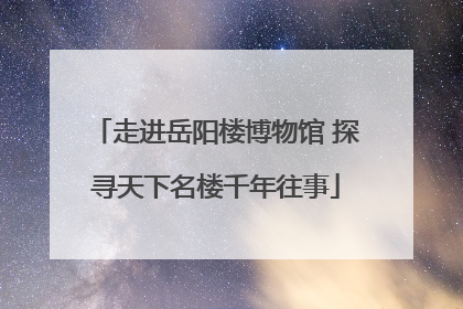 走进岳阳楼博物馆 探寻天下名楼千年往事