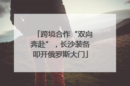 跨境合作“双向奔赴”，长沙装备叩开俄罗斯大门
