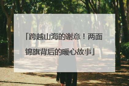 跨越山海的谢意！两面锦旗背后的暖心故事