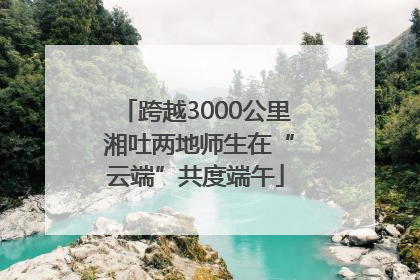 跨越3000公里 湘吐两地师生在“云端”共度端午