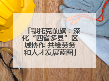 鄂托克前旗：深化“四省多县”区域协作 共绘劳务和人才发展蓝图