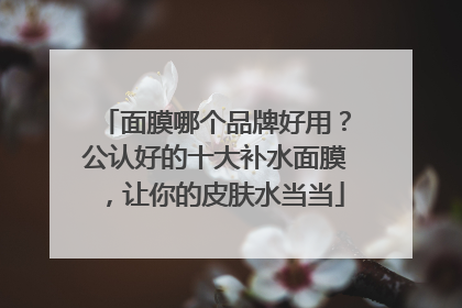 面膜哪个品牌好用？公认好的十大补水面膜，让你的皮肤水当当