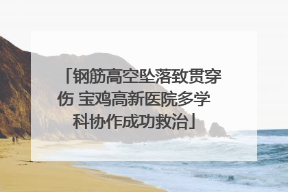 钢筋高空坠落致贯穿伤 宝鸡高新医院多学科协作成功救治