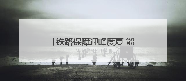 铁路保障迎峰度夏 能源运输 守护万家清凉