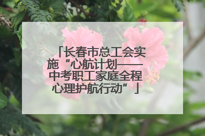 长春市总工会实施“心航计划——中考职工家庭全程心理护航行动”