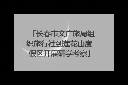 长春市文广旅局组织旅行社到莲花山度假区开展研学考察
