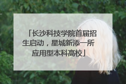 长沙科技学院首届招生启动，星城新添一所应用型本科高校