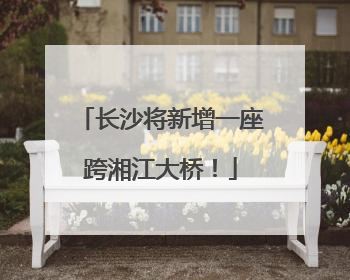 长沙将新增一座跨湘江大桥！