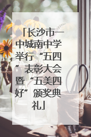 长沙市一中城南中学举行“五四”表彰大会暨“五美四好”颁奖典礼