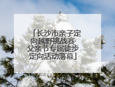 长沙市亲子定向越野挑战赛·父亲节专属徒步定向活动落幕